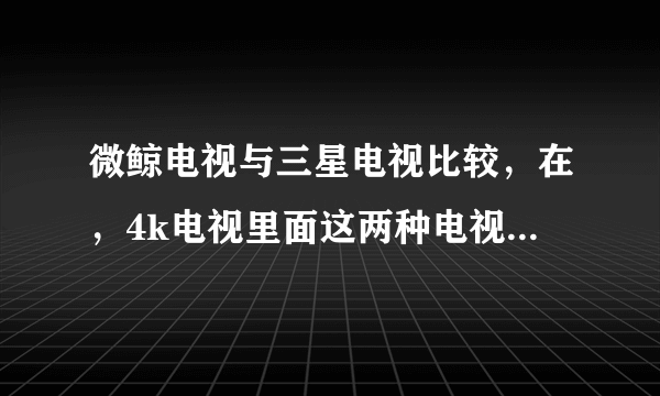 微鲸电视与三星电视比较，在，4k电视里面这两种电视哪个更好?