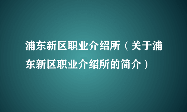 浦东新区职业介绍所（关于浦东新区职业介绍所的简介）