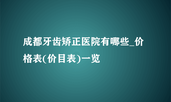 成都牙齿矫正医院有哪些_价格表(价目表)一览