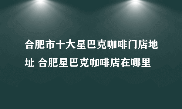 合肥市十大星巴克咖啡门店地址 合肥星巴克咖啡店在哪里