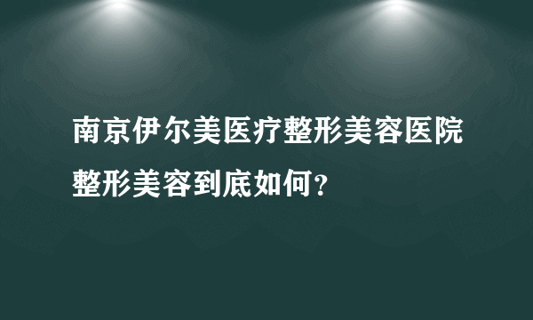 南京伊尔美医疗整形美容医院整形美容到底如何？