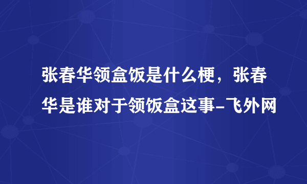 张春华领盒饭是什么梗，张春华是谁对于领饭盒这事-飞外网