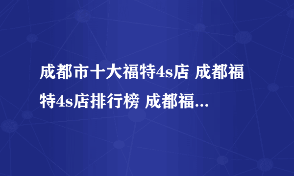 成都市十大福特4s店 成都福特4s店排行榜 成都福特汽车经销商