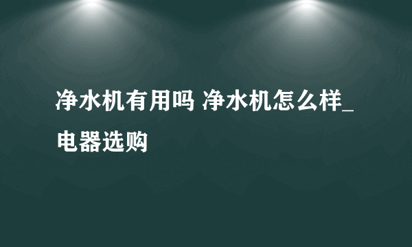 净水机有用吗 净水机怎么样_电器选购