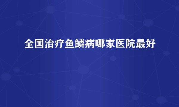 全国治疗鱼鳞病哪家医院最好