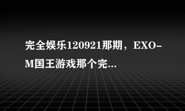 完全娱乐120921那期，EXO-M国王游戏那个完整出处在那？