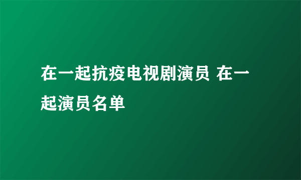 在一起抗疫电视剧演员 在一起演员名单