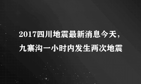 2017四川地震最新消息今天，九寨沟一小时内发生两次地震