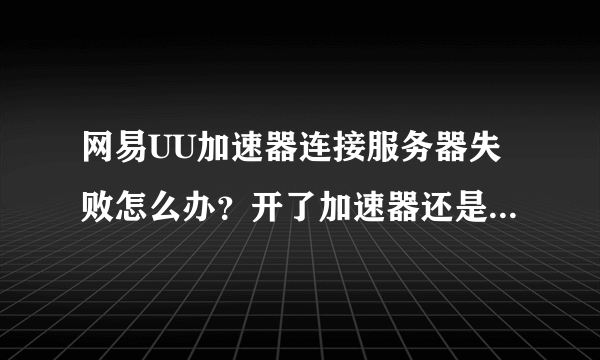 网易UU加速器连接服务器失败怎么办？开了加速器还是连不上服务器是怎么回事？