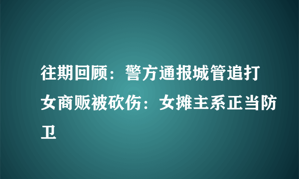 往期回顾：警方通报城管追打女商贩被砍伤：女摊主系正当防卫