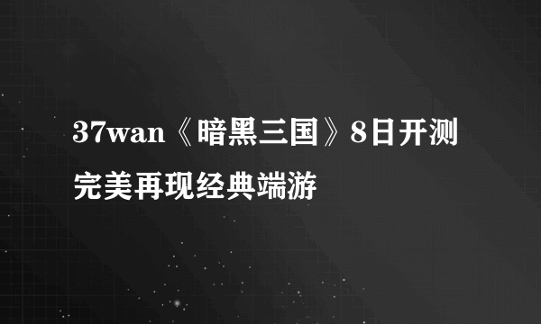 37wan《暗黑三国》8日开测 完美再现经典端游