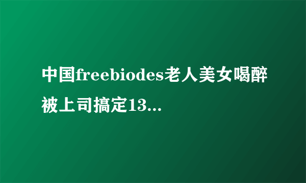 中国freebiodes老人美女喝醉被上司搞定13p深夜好文