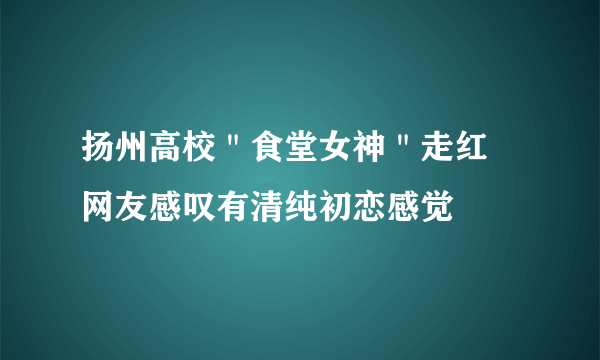 扬州高校＂食堂女神＂走红 网友感叹有清纯初恋感觉