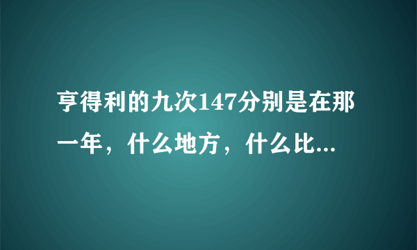 亨得利的九次147分别是在那一年，什么地方，什么比赛中打出来的