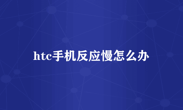 htc手机反应慢怎么办