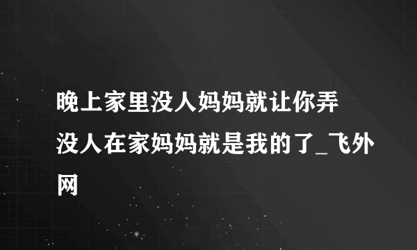 晚上家里没人妈妈就让你弄 没人在家妈妈就是我的了_飞外网