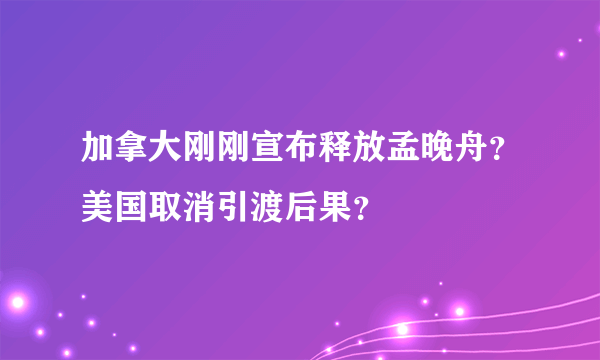 加拿大刚刚宣布释放孟晚舟？美国取消引渡后果？