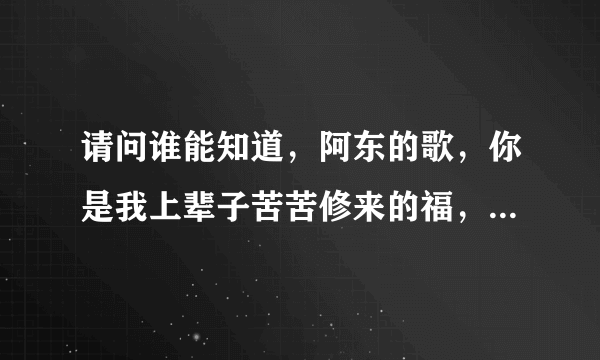 请问谁能知道，阿东的歌，你是我上辈子苦苦修来的福，这首歌词，先谢谢你们了。