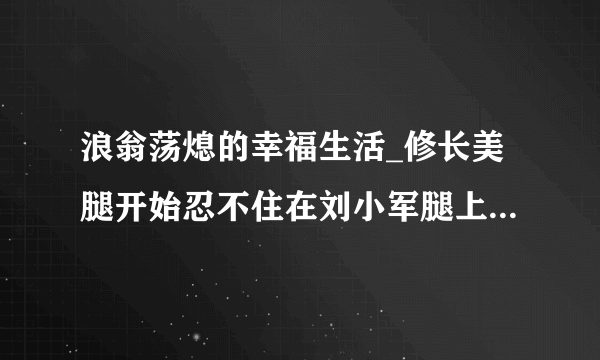 浪翁荡熄的幸福生活_修长美腿开始忍不住在刘小军腿上蹭动-情感口述