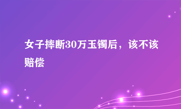 女子摔断30万玉镯后，该不该赔偿