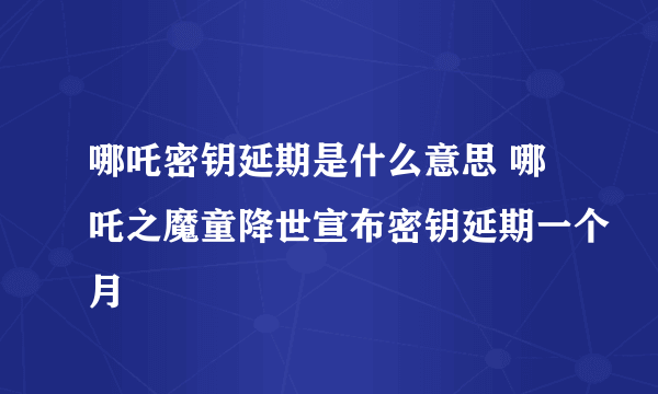 哪吒密钥延期是什么意思 哪吒之魔童降世宣布密钥延期一个月