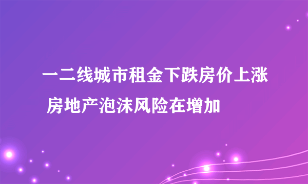 一二线城市租金下跌房价上涨 房地产泡沫风险在增加