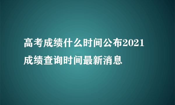 高考成绩什么时间公布2021 成绩查询时间最新消息