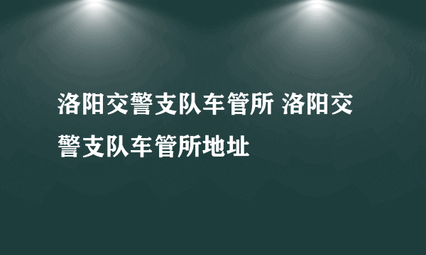 洛阳交警支队车管所 洛阳交警支队车管所地址