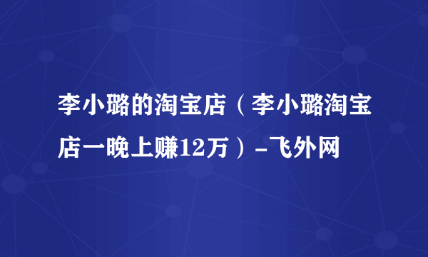 李小璐的淘宝店（李小璐淘宝店一晚上赚12万）-飞外网