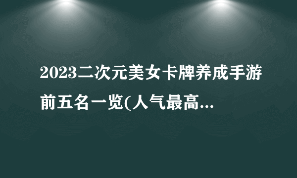 2023二次元美女卡牌养成手游前五名一览(人气最高的美女卡牌手游排行榜)