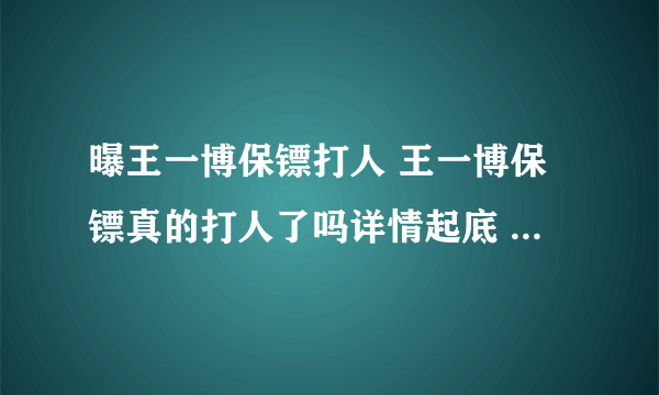 曝王一博保镖打人 王一博保镖真的打人了吗详情起底 - 娱乐八卦 - 飞外网