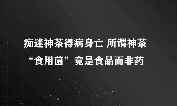 痴迷神茶得病身亡 所谓神茶“食用菌”竟是食品而非药