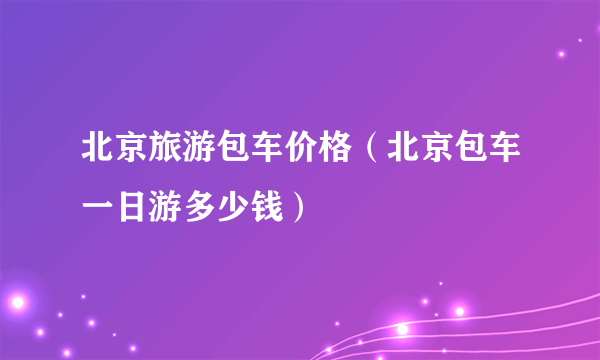 北京旅游包车价格（北京包车一日游多少钱）