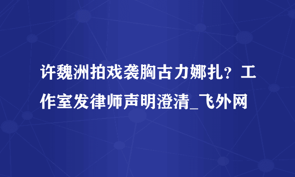 许魏洲拍戏袭胸古力娜扎？工作室发律师声明澄清_飞外网