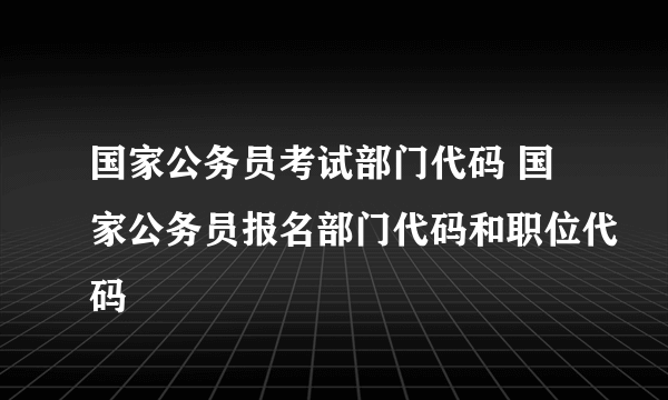 国家公务员考试部门代码 国家公务员报名部门代码和职位代码