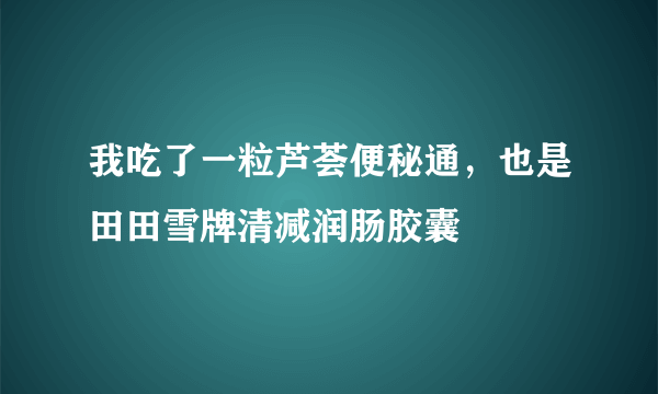 我吃了一粒芦荟便秘通，也是田田雪牌清减润肠胶囊