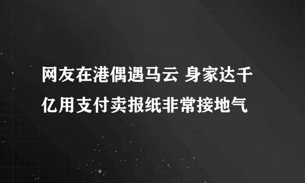 网友在港偶遇马云 身家达千亿用支付卖报纸非常接地气