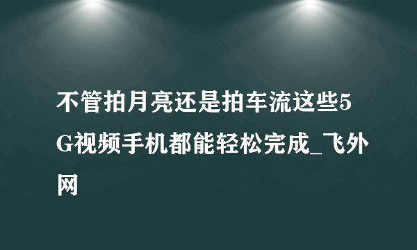 不管拍月亮还是拍车流这些5G视频手机都能轻松完成_飞外网