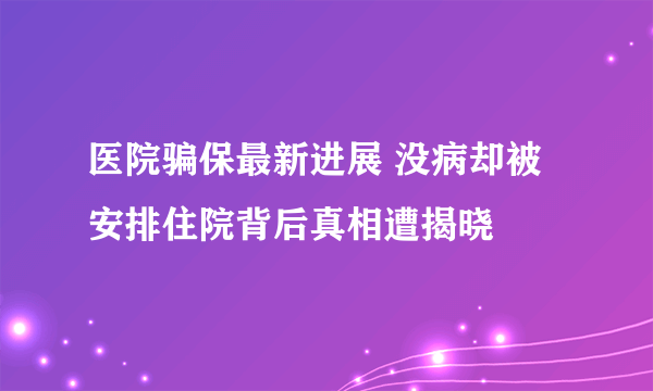 医院骗保最新进展 没病却被安排住院背后真相遭揭晓