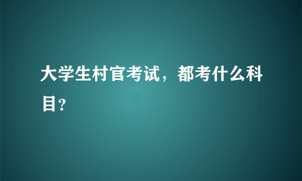 大学生村官考试，都考什么科目？