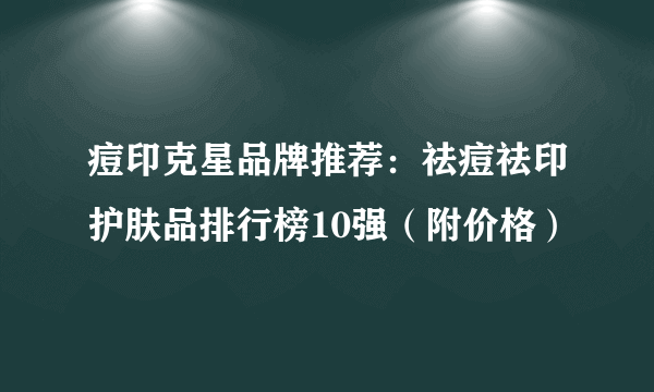 痘印克星品牌推荐：祛痘祛印护肤品排行榜10强（附价格）