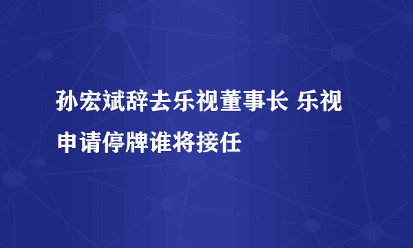 孙宏斌辞去乐视董事长 乐视申请停牌谁将接任