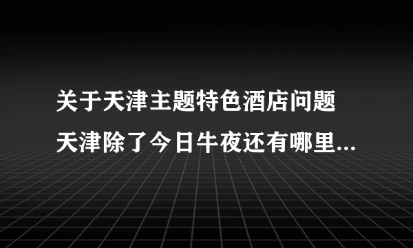 关于天津主题特色酒店问题 天津除了今日牛夜还有哪里有主题酒店 请一并留下联系方式