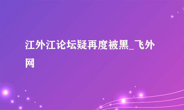 江外江论坛疑再度被黑_飞外网