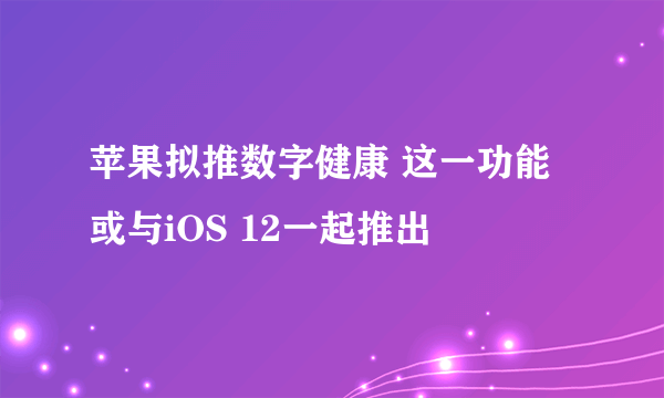 苹果拟推数字健康 这一功能或与iOS 12一起推出