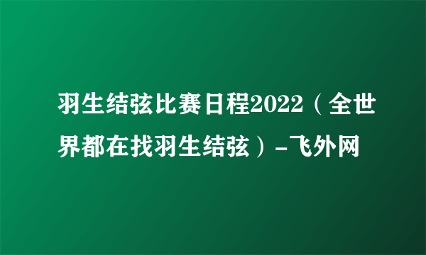 羽生结弦比赛日程2022（全世界都在找羽生结弦）-飞外网