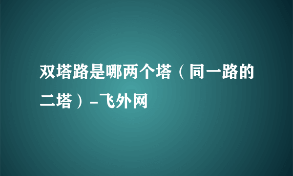 双塔路是哪两个塔（同一路的二塔）-飞外网