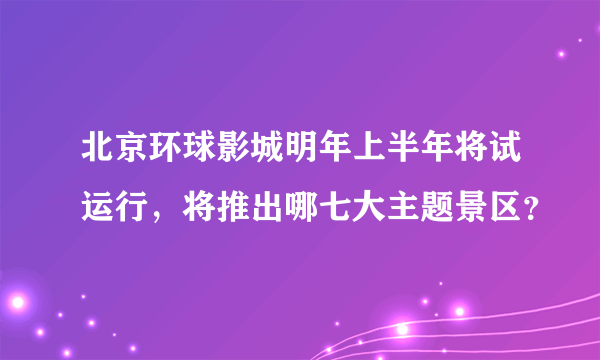 北京环球影城明年上半年将试运行，将推出哪七大主题景区？