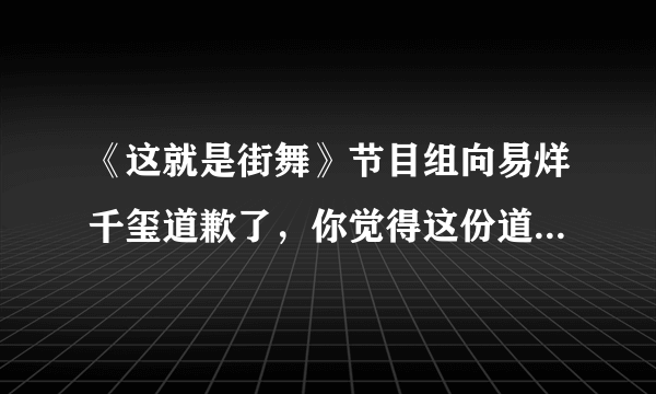 《这就是街舞》节目组向易烊千玺道歉了，你觉得这份道歉有诚意吗？