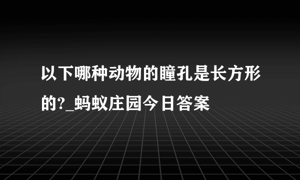 以下哪种动物的瞳孔是长方形的?_蚂蚁庄园今日答案